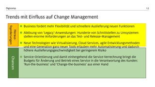 12Digicomp
Trends mit Einfluss auf Change Management
 Business fordert mehr Flexibilität und schnellere Auslieferung neuen Funktionen
 Ablösung von ‘Legacy’-Anwendungen: Hunderte von Schnittstellen zu Umsystemen
stellen enorme Anforderungen an das Test- und Release-Management
 Neue Technologien wie Virtualisierung, Cloud Services, agile Entwicklungsmethoden
und eine Generation ganz neuer Tools erlauben mehr Automatisierung und dadurch
höhere Auslieferungsgeschwindigkeit bei geringerem Risiko
 Service-Orientierung und damit einhergehend die Service-Verrechnung bringt die
Budgets für Änderung und Betrieb eines Service in die Verantwortung des Kunden:
‘Run-the-business’ und ‘Change-the-business’ aus einer Hand
Heraus-
foprderungen
Chancen
 