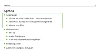3Digicomp
Agenda
 Ausgangslage
 Vor- und Nachteile eines strikten Change Managements
 Zielkonflikte Business-Anwendungsentwicklung-Betrieb
 Alte und neue Silos
 Lösungsansätze?
 ITIL® V3
 Service-Orientierung
 IT der verschiedenen Geschwindigkeiten
 Ein Lösungsansatz
 Zusammenfassung und Diskussion
 