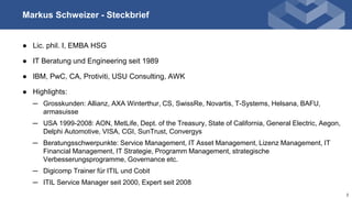 http://www.awk.chMarkus Schweizer - Steckbrief
● Lic. phil. I, EMBA HSG
● IT Beratung und Engineering seit 1989
● IBM, PwC, CA, Protiviti, USU Consulting, AWK
● Highlights:
─ Grosskunden: Allianz, AXA Winterthur, CS, SwissRe, Novartis, T-Systems, Helsana, BAFU,
armasuisse
─ USA 1999-2008: AON, MetLife, Dept. of the Treasury, State of California, General Electric, Aegon,
Delphi Automotive, VISA, CGI, SunTrust, Convergys
─ Beratungsschwerpunkte: Service Management, IT Asset Management, Lizenz Management, IT
Financial Management, IT Strategie, Programm Management, strategische
Verbesserungsprogramme, Governance etc.
─ Digicomp Trainer für ITIL und Cobit
─ ITIL Service Manager seit 2000, Expert seit 2008
2
 