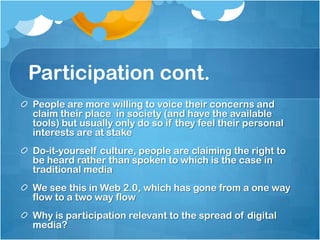 Participation cont.
People are more willing to voice their concerns and
claim their place in society (and have the available
tools) but usually only do so if they feel their personal
interests are at stake
Do-it-yourself culture, people are claiming the right to
be heard rather than spoken to which is the case in
traditional media
We see this in Web 2.0, which has gone from a one way
flow to a two way flow
Why is participation relevant to the spread of digital
media?
 