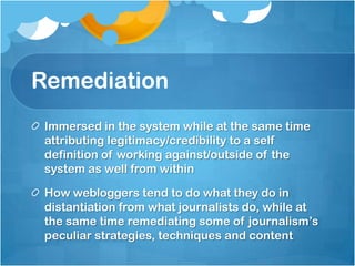 Remediation
 Immersed in the system while at the same time
 attributing legitimacy/credibility to a self
 definition of working against/outside of the
 system as well from within

 How webloggers tend to do what they do in
 distantiation from what journalists do, while at
 the same time remediating some of journalism‟s
 peculiar strategies, techniques and content
 