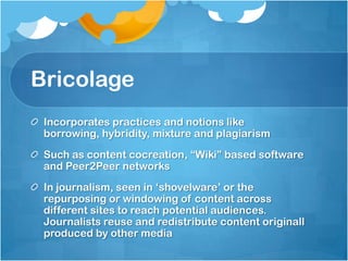 Bricolage
 Incorporates practices and notions like
 borrowing, hybridity, mixture and plagiarism
 Such as content cocreation, “Wiki” based software
 and Peer2Peer networks
 In journalism, seen in „shovelware‟ or the
 repurposing or windowing of content across
 different sites to reach potential audiences.
 Journalists reuse and redistribute content originall
 produced by other media
 