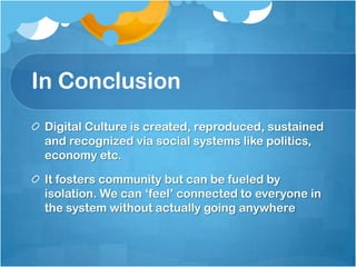 In Conclusion
 Digital Culture is created, reproduced, sustained
 and recognized via social systems like politics,
 economy etc.

 It fosters community but can be fueled by
 isolation. We can „feel‟ connected to everyone in
 the system without actually going anywhere
 