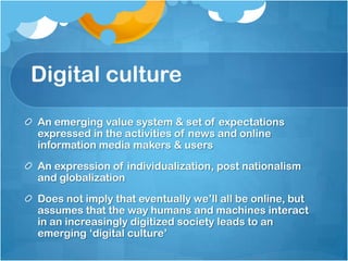 Digital culture
An emerging value system & set of expectations
expressed in the activities of news and online
information media makers & users
An expression of individualization, post nationalism
and globalization
Does not imply that eventually we‟ll all be online, but
assumes that the way humans and machines interact
in an increasingly digitized society leads to an
emerging „digital culture‟
 