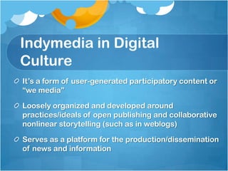 Indymedia in Digital
Culture
It‟s a form of user-generated participatory content or
“we media”

Loosely organized and developed around
practices/ideals of open publishing and collaborative
nonlinear storytelling (such as in weblogs)

Serves as a platform for the production/dissemination
of news and information
 