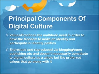 Principal Components Of
Digital Culture
Values/Practices the multitude need in order to
have the freedom to make an identity and
participate in identity politics

Expressed and reproduced via blogging/open
publishing etc and doesn‟t necessarily constitute
to digital culture as a whole but the preferred
values that go along with it
 