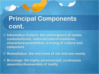 Principal Components
 cont.
Information Culture- the convergence of media
contents/forms, national/cultural traditions,
characters/sensibilities, a mixing of culture and
computers

Remediation- the mix/remix of old and new media

Bricolage- the highly personalized, continuous
assembly/disassembly of reality
 