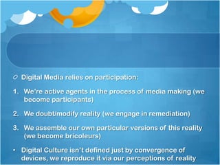 Digital Media relies on participation:

1. We‟re active agents in the process of media making (we
   become participants)

2. We doubt/modify reality (we engage in remediation)

3. We assemble our own particular versions of this reality
   (we become bricoleurs)

• Digital Culture isn‟t defined just by convergence of
  devices, we reproduce it via our perceptions of reality
 