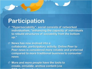Participation
 “Hypersociability”- social consists of networked
 individualism, “enhancing the capacity of individuals
 to rebuild structures of sociability from the bottom
 up.”

 News has now evolved into a
 collaborate, participatory activity. Online Peer to
 Peer news is considered more reliable and preferred
 compared to more traditional business to consumer
 news

 More and more people have the tools to
 create, circulate, archive content (via
 