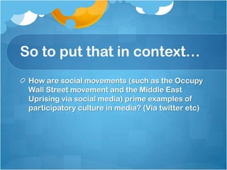 So to put that in context…
 How are social movements (such as the Occupy
 Wall Street movement and the Middle East
 Uprising via social media) prime examples of
 participatory culture in media? (Via twitter etc)
 
