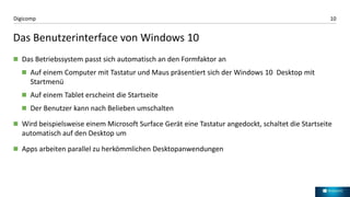 10Digicomp
Das Benutzerinterface von Windows 10
 Das Betriebssystem passt sich automatisch an den Formfaktor an
 Auf einem Computer mit Tastatur und Maus präsentiert sich der Windows 10 Desktop mit
Startmenü
 Auf einem Tablet erscheint die Startseite
 Der Benutzer kann nach Belieben umschalten
 Wird beispielsweise einem Microsoft Surface Gerät eine Tastatur angedockt, schaltet die Startseite
automatisch auf den Desktop um
 Apps arbeiten parallel zu herkömmlichen Desktopanwendungen
 