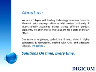 About us:
We are a 15-year-old leading technology company based in
Mumbai. With strategic alliances with various nationally &
internationally acclaimed brands across different product
segments, we offer end-to-end solutions for a state of the art
office.
Our team of engineers, technicians & electricians is highly
competent & resourceful. Backed with CRM and adequate
logistics, we deliver …
Solutions On time, Every time.
DIGICOM
 