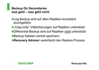 Backup On Secondaries
was geht – was geht nicht

n Log Backup wird auf allen Repliken konsistent
  durchgeführt
n „Copy-only“ Vollsicherungen auf Repliken unterstützt
n Differential Backup wird auf Repliken nicht unterstützt
n Backup Dateien zentral speichern
n Recovery Advisor vereinfacht den Restore Prozess
 