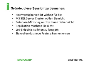5
    Gründe, diese Session zu besuchen:	
  

    •    Hochverfügbarkeit	
  ist	
  wich4g	
  für	
  Sie	
  
    •    MS	
  SQL	
  Server	
  Cluster	
  wollen	
  Sie	
  nicht	
  
    •    Database	
  Mirroring	
  reichte	
  Ihnen	
  bisher	
  nicht	
  
    •    Replika4on	
  möchten	
  Sie	
  nicht	
  
    •    Log-­‐Shipping	
  ist	
  Ihnen	
  zu	
  langsam	
  
    •    Sie	
  wollen	
  das	
  neue	
  Feature	
  kennenlernen	
  
 