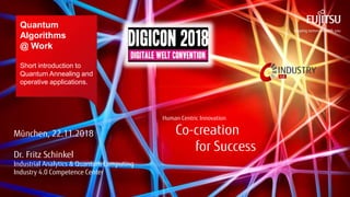 Human Centric Innovation
Co-creation
for Success
© 2018 FUJITSU
Human Centric Innovation
Co-creation
for Success
Quantum
Algorithms
@ Work
Short introduction to
Quantum Annealing and
operative applications.
München, 22.11.2018
Dr. Fritz Schinkel
Industrial Analytics & Quantum Computing
Industry 4.0 Competence Center
 