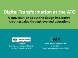 Digital	Transformation	at	the	ATO
A	conversation	about	the	design	imperative:	
creating	value	through	evolved	operations
Craig	Fox
Deputy	Commissioner	(Acting)	
Service	Operations,	ATO
Justin	Barrie,	Mel	Edwards
Principals	
Design	Managers	Australia	(DMA)
 