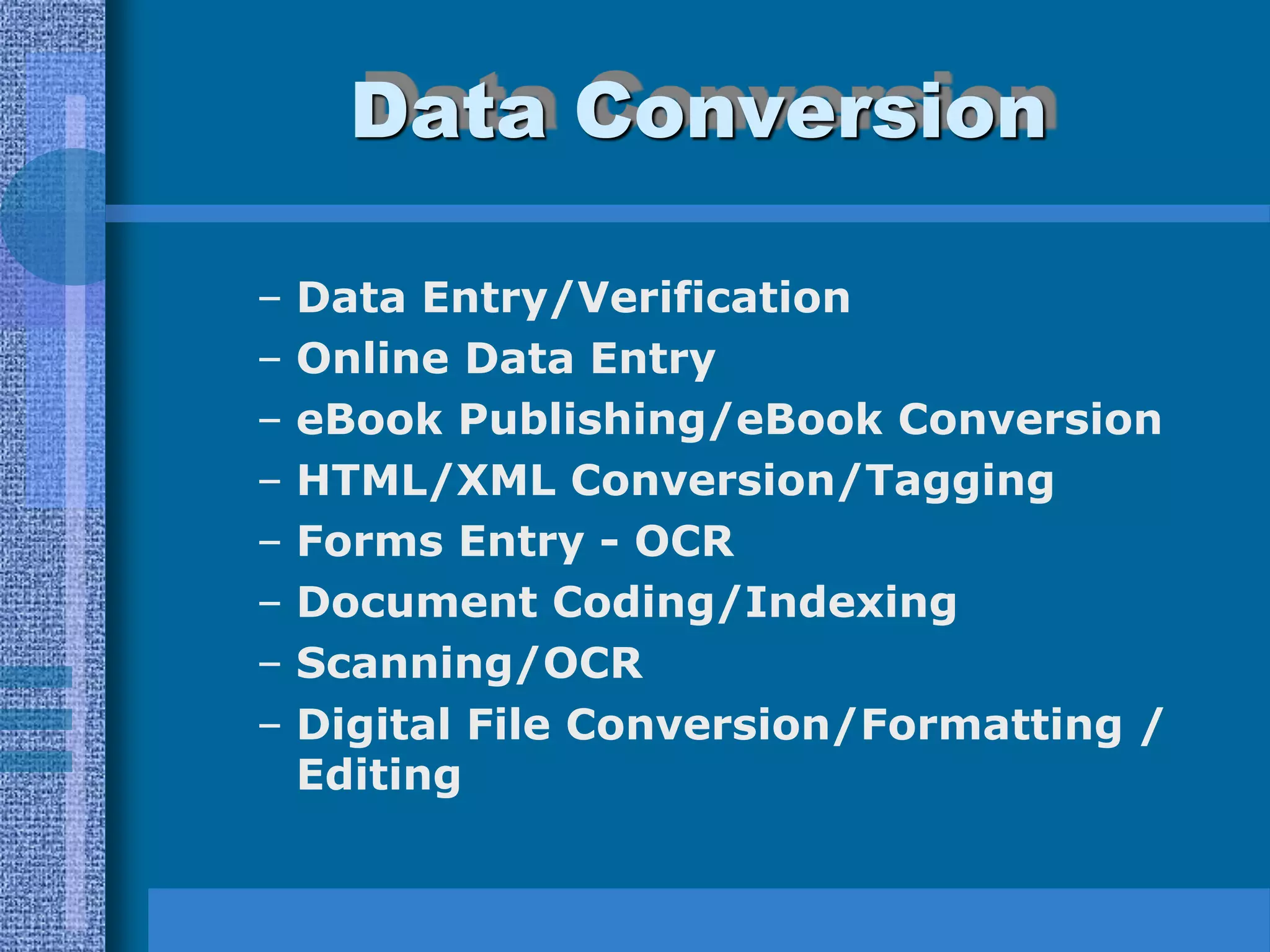 Data Conversion

–   Data Entry/Verification
–   Online Data Entry
–   eBook Publishing/eBook Conversion
–   HTML/XML Conversion/Tagging
–   Forms Entry - OCR
–   Document Coding/Indexing
–   Scanning/OCR
–   Digital File Conversion/Formatting /
    Editing
 