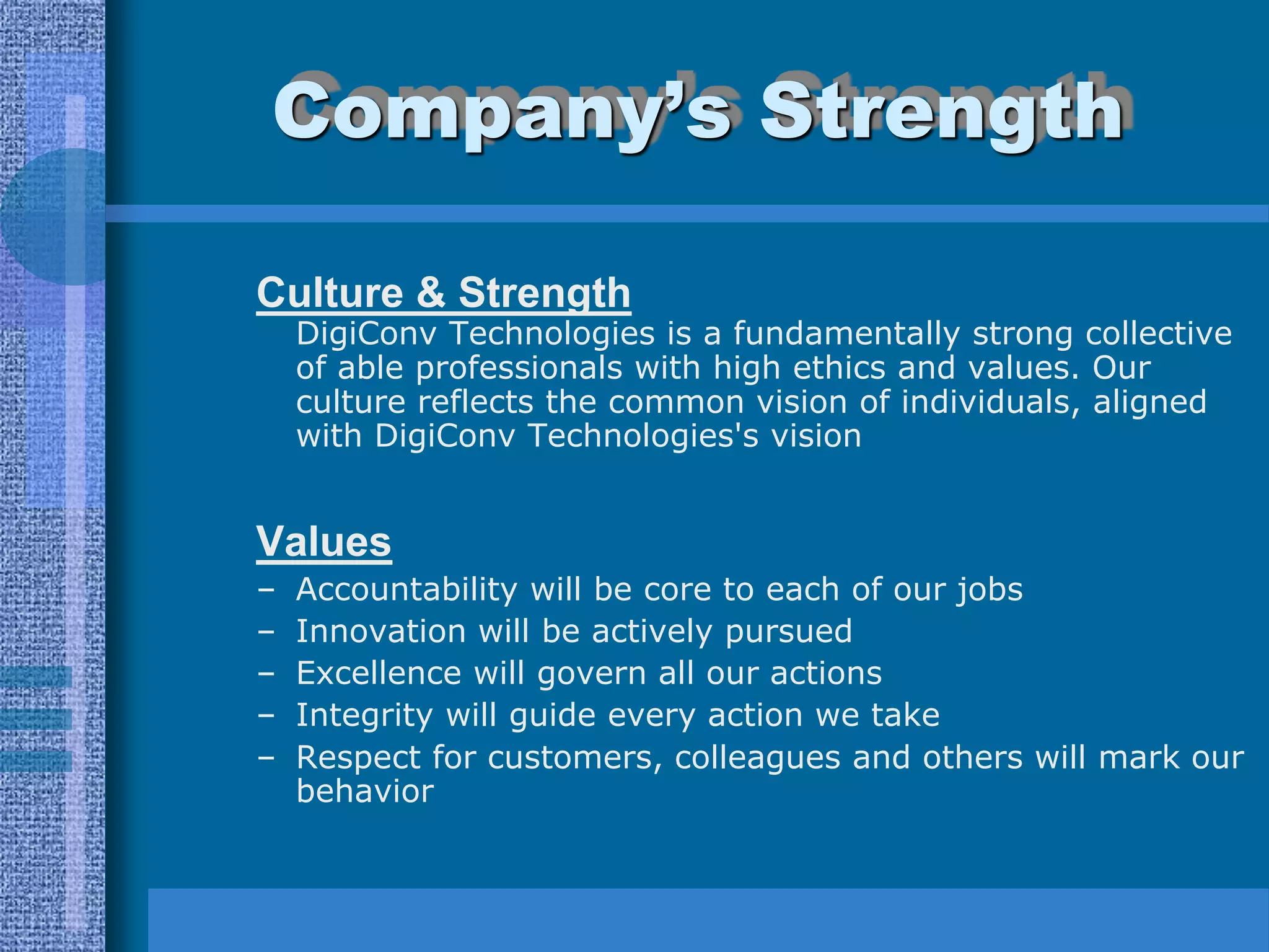 Company’s Strength

Culture & Strength
    DigiConv Technologies is a fundamentally strong collective
    of able professionals with high ethics and values. Our
    culture reflects the common vision of individuals, aligned
    with DigiConv Technologies's vision


Values
–   Accountability will be core to each of our jobs
–   Innovation will be actively pursued
–   Excellence will govern all our actions
–   Integrity will guide every action we take
–   Respect for customers, colleagues and others will mark our
    behavior
 