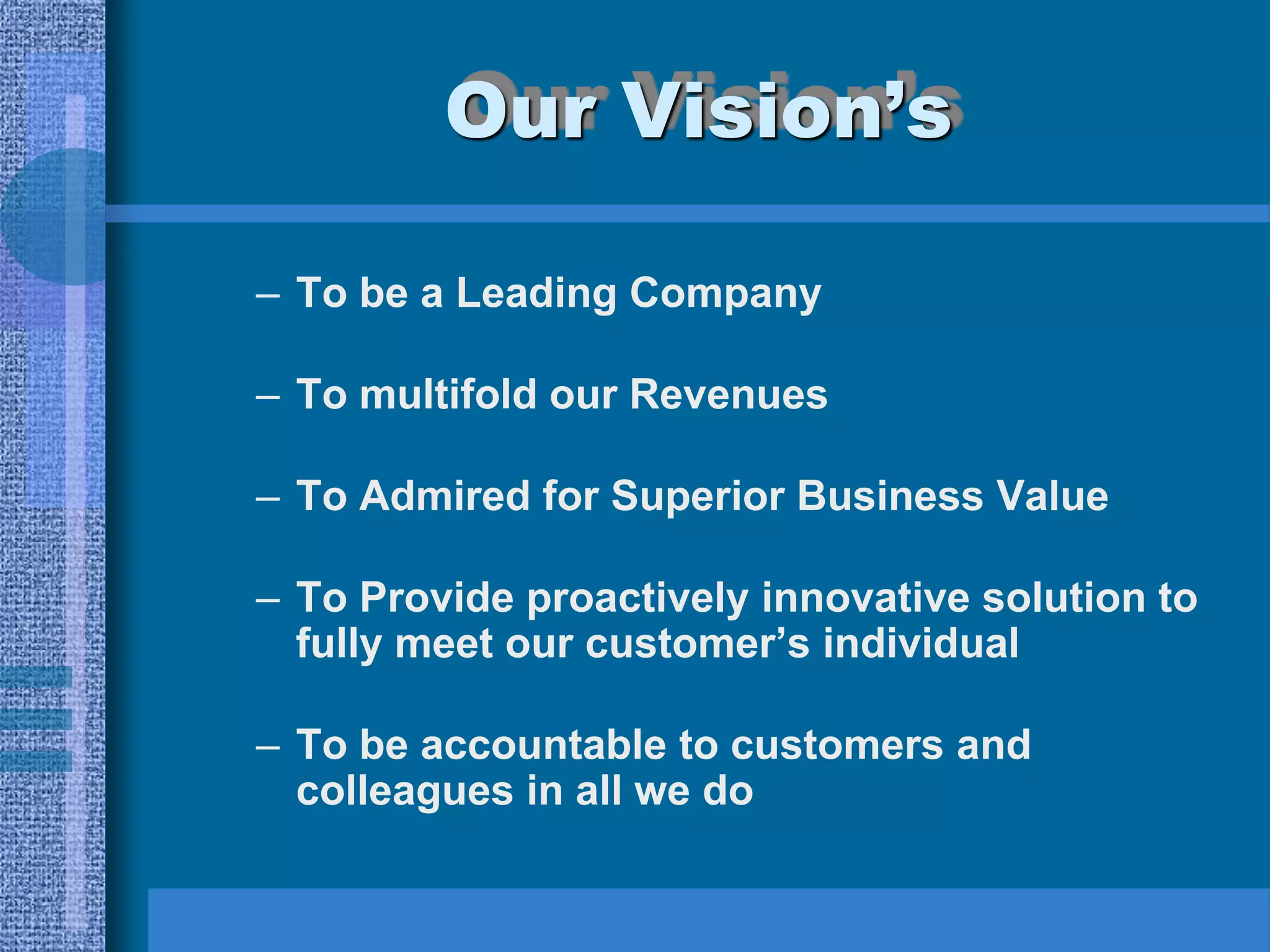 Our Vision’s

– To be a Leading Company

– To multifold our Revenues

– To Admired for Superior Business Value

– To Provide proactively innovative solution to
  fully meet our customer’s individual

– To be accountable to customers and
  colleagues in all we do
 