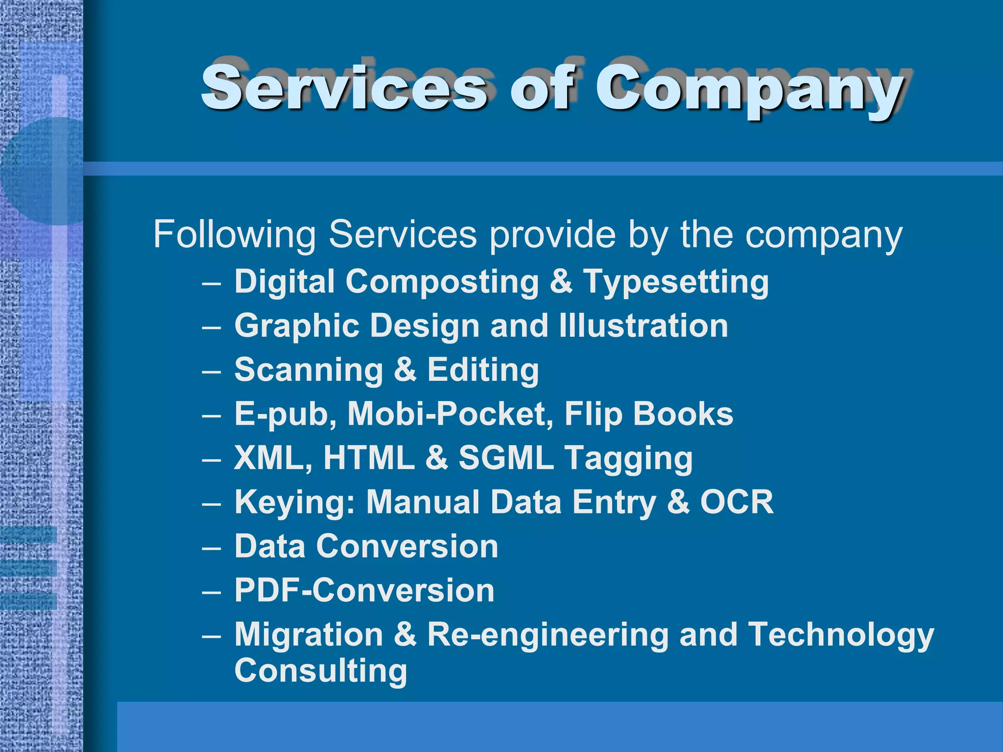 Services of Company

Following Services provide by the company
  –   Digital Composting & Typesetting
  –   Graphic Design and Illustration
  –   Scanning & Editing
  –   E-pub, Mobi-Pocket, Flip Books
  –   XML, HTML & SGML Tagging
  –   Keying: Manual Data Entry & OCR
  –   Data Conversion
  –   PDF-Conversion
  –   Migration & Re-engineering and Technology
      Consulting
 