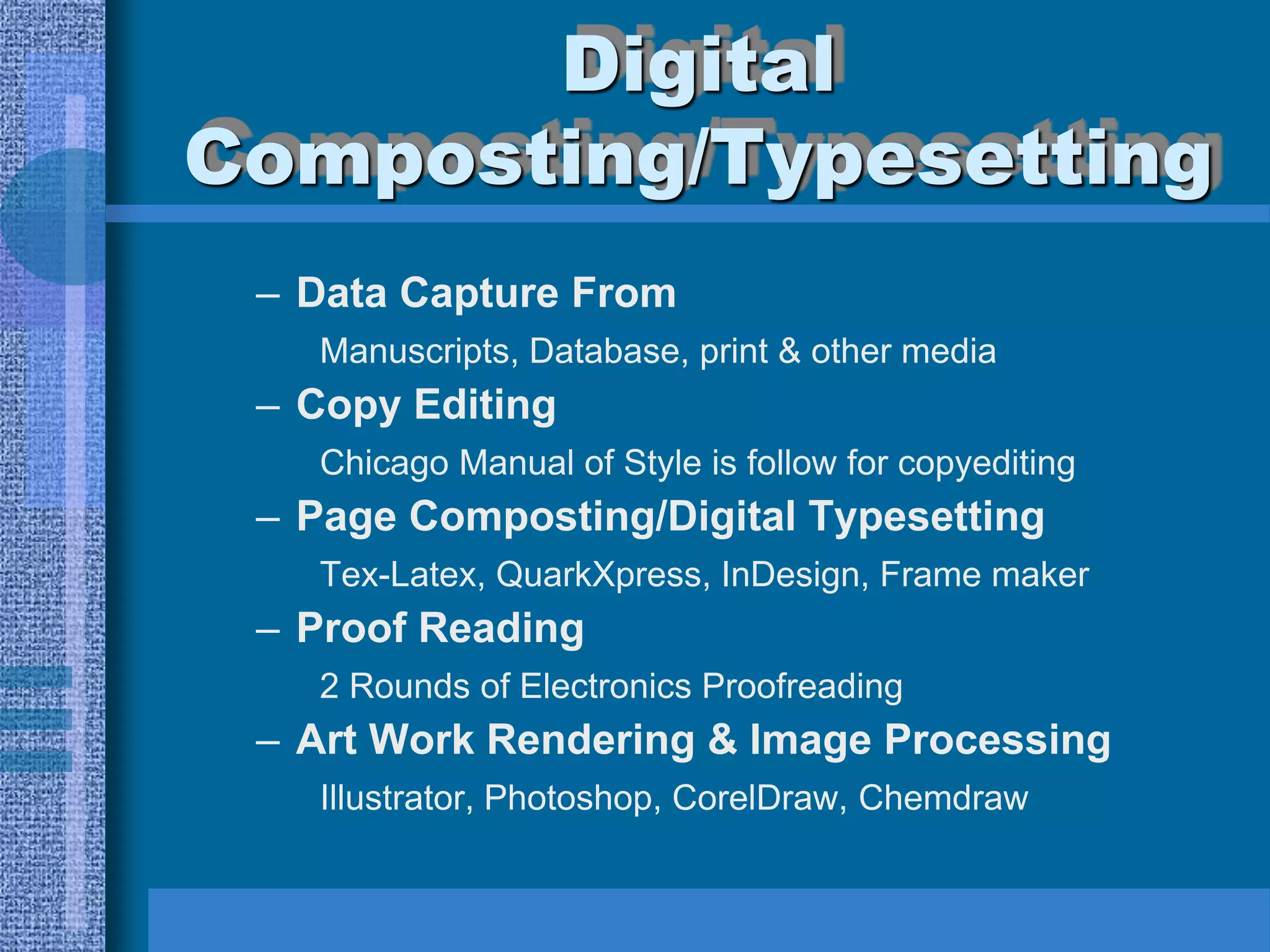 Digital
Composting/Typesetting
 – Data Capture From
   Manuscripts, Database, print & other media
 – Copy Editing
   Chicago Manual of Style is follow for copyediting
 – Page Composting/Digital Typesetting
   Tex-Latex, QuarkXpress, InDesign, Frame maker
 – Proof Reading
   2 Rounds of Electronics Proofreading
 – Art Work Rendering & Image Processing
   Illustrator, Photoshop, CorelDraw, Chemdraw
 