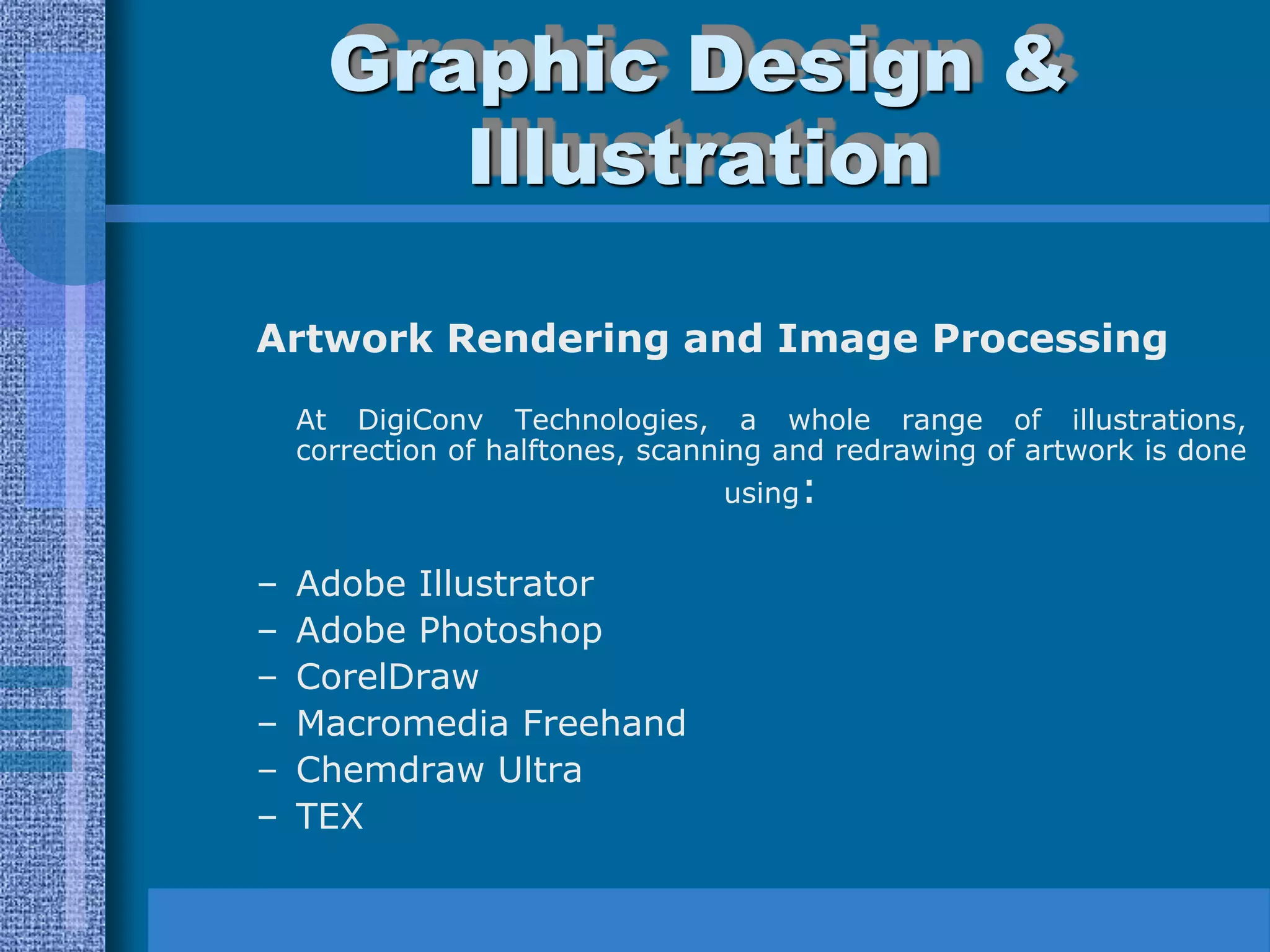 Graphic Design &
         Illustration

Artwork Rendering and Image Processing
    At DigiConv Technologies, a whole range of illustrations,
    correction of halftones, scanning and redrawing of artwork is done
                                 using:


–   Adobe Illustrator
–   Adobe Photoshop
–   CorelDraw
–   Macromedia Freehand
–   Chemdraw Ultra
–   TEX
 