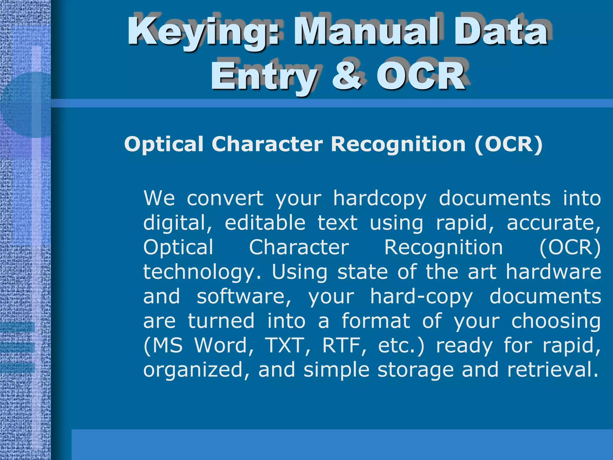 Keying: Manual Data
   Entry & OCR
Optical Character Recognition (OCR)

 We convert your hardcopy documents into
 digital, editable text using rapid, accurate,
 Optical    Character    Recognition    (OCR)
 technology. Using state of the art hardware
 and software, your hard-copy documents
 are turned into a format of your choosing
 (MS Word, TXT, RTF, etc.) ready for rapid,
 organized, and simple storage and retrieval.
 
