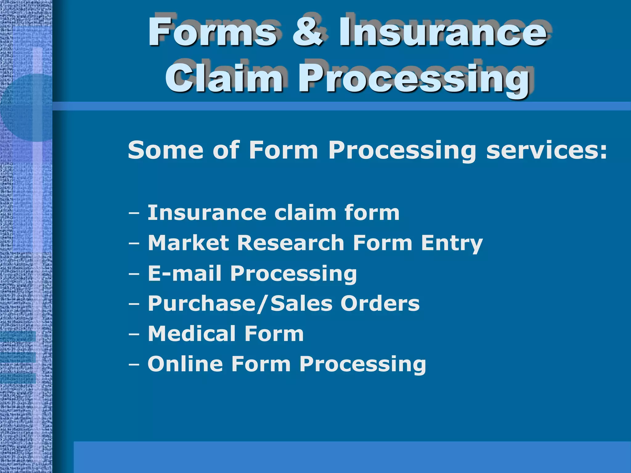 Forms & Insurance
     Claim Processing
Some of Form Processing services:

–   Insurance claim form
–   Market Research Form Entry
–   E-mail Processing
–   Purchase/Sales Orders
–   Medical Form
–   Online Form Processing
 