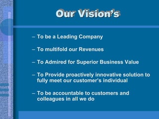 Our Vision’s

– To be a Leading Company

– To multifold our Revenues

– To Admired for Superior Business Value

– To Provide proactively innovative solution to
  fully meet our customer’s individual

– To be accountable to customers and
  colleagues in all we do
 