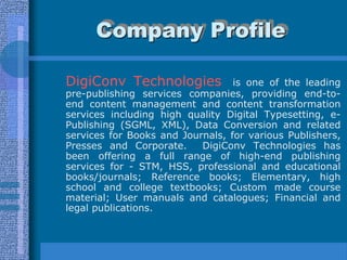 Company Profile

DigiConv Technologies             is one of the leading
pre-publishing services companies, providing end-to-
end content management and content transformation
services including high quality Digital Typesetting, e-
Publishing (SGML, XML), Data Conversion and related
services for Books and Journals, for various Publishers,
Presses and Corporate.     DigiConv Technologies has
been offering a full range of high-end publishing
services for - STM, HSS, professional and educational
books/journals; Reference books; Elementary, high
school and college textbooks; Custom made course
material; User manuals and catalogues; Financial and
legal publications.
 