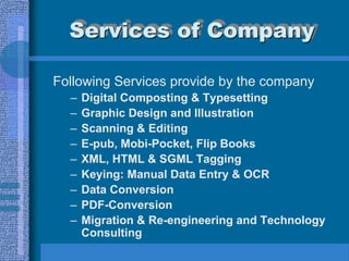 Services of Company

Following Services provide by the company
  –   Digital Composting & Typesetting
  –   Graphic Design and Illustration
  –   Scanning & Editing
  –   E-pub, Mobi-Pocket, Flip Books
  –   XML, HTML & SGML Tagging
  –   Keying: Manual Data Entry & OCR
  –   Data Conversion
  –   PDF-Conversion
  –   Migration & Re-engineering and Technology
      Consulting
 