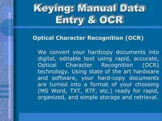 Keying: Manual Data
   Entry & OCR
Optical Character Recognition (OCR)

 We convert your hardcopy documents into
 digital, editable text using rapid, accurate,
 Optical    Character    Recognition    (OCR)
 technology. Using state of the art hardware
 and software, your hard-copy documents
 are turned into a format of your choosing
 (MS Word, TXT, RTF, etc.) ready for rapid,
 organized, and simple storage and retrieval.
 