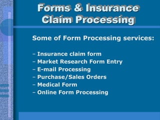 Forms & Insurance
     Claim Processing
Some of Form Processing services:

–   Insurance claim form
–   Market Research Form Entry
–   E-mail Processing
–   Purchase/Sales Orders
–   Medical Form
–   Online Form Processing
 