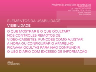 ELEMENTOS DA USABILIDADE
AULA3
USABILIDADE
VISIBILIDADE
FEEDBACK
MAPEAMENTO
AFFORDANCE
RESTRIÇÕES
CONSISTÊNCIA
O QUE MOSTRAR E O QUE OCULTAR?
NOS CONTROLES REMOTOS DE
VÍDEO-CASSETES, FUNÇÕES COMO AJUSTAR
A HORA OU CONFIGURAR O APARELHO
FICAVAM OCULTAS PARA NÃO CONFUNDIR
O USO DIÁRIO COM EXCESSO DE INFORMAÇÃO
PRINCÍPIOS DA ENGENHARIA DE USABILIDADE
AFFORDANCES
OS TRÊS BULES DE CHÁ
AFETIVIDADE / JOY OF USE
FLOW THEORY
BIBLIOGRAFIA
 