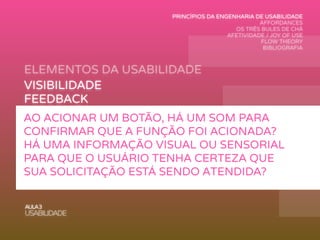 ELEMENTOS DA USABILIDADE
AULA3
USABILIDADE
VISIBILIDADE
FEEDBACK
MAPEAMENTO
AFFORDANCE
RESTRIÇÕES
CONSISTÊNCIA
AO ACIONAR UM BOTÃO, HÁ UM SOM PARA
CONFIRMAR QUE A FUNÇÃO FOI ACIONADA?
HÁ UMA INFORMAÇÃO VISUAL OU SENSORIAL
PARA QUE O USUÁRIO TENHA CERTEZA QUE
SUA SOLICITAÇÃO ESTÁ SENDO ATENDIDA?
PRINCÍPIOS DA ENGENHARIA DE USABILIDADE
AFFORDANCES
OS TRÊS BULES DE CHÁ
AFETIVIDADE / JOY OF USE
FLOW THEORY
BIBLIOGRAFIA
 