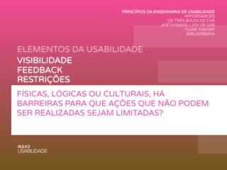 ELEMENTOS DA USABILIDADE
AULA3
USABILIDADE
VISIBILIDADE
FEEDBACK
MAPEAMENTO
AFFORDANCE
RESTRIÇÕES
CONSISTÊNCIA
FÍSICAS, LÓGICAS OU CULTURAIS, HÁ
BARREIRAS PARA QUE AÇÕES QUE NÃO PODEM
SER REALIZADAS SEJAM LIMITADAS?
PRINCÍPIOS DA ENGENHARIA DE USABILIDADE
AFFORDANCES
OS TRÊS BULES DE CHÁ
AFETIVIDADE / JOY OF USE
FLOW THEORY
BIBLIOGRAFIA
 