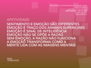 AFETIVIDADE
AULA3
USABILIDADE
PRINCÍPIOS DA ENGENHARIA DE USABILIDADE
AFFORDANCES
OS TRÊS BULES DE CHÁ
AFETIVIDADE / JOY OF USE
FLOW THEORY
BIBLIOGRAFIA
SENTIMENTO E EMOÇÃO SÃO DIFERENTES
EMOÇÃO É TRAÇO DOS ANIMAIS SUPERIORES
EMOÇÃO É SINAL DE INTELIGÊNCIA
EMOÇÃO NÃO SE OPÕE A RAZÃO
SEM EMOÇÃO, A RAZÃO NÃO FUNCIONA
A EMOÇÃÕ TRANSFORMA COMO A
MENTE LIDA COM AS IMAGENS MENTAIS
 