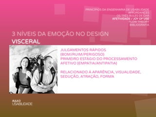 3 NÍVEIS DA EMOÇÃO NO DESIGN
AULA3
USABILIDADE
PRINCÍPIOS DA ENGENHARIA DE USABILIDADE
AFFORDANCES
OS TRÊS BULES DE CHÁ
AFETIVIDADE / JOY OF USE
FLOW THEORY
BIBLIOGRAFIA
VISCERAL
COMPORTAMENTAL
REFLEXIVO
JULGAMENTOS RÁPIDOS
(BOM/RUIM/PERIGOSO)
PRIMEIRO ESTÁGIO DO PROCESSAMENTO
AFETIVO (EMPATIA/ANTIPATIA)
RELACIONADO À APARÊNCIA, VISUALIDADE,
SEDUÇÃO, ATRAÇÃO, FORMA
 
