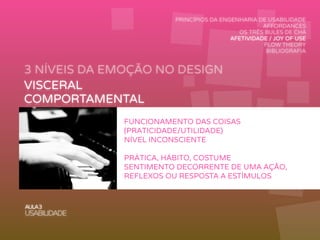 3 NÍVEIS DA EMOÇÃO NO DESIGN
AULA3
USABILIDADE
PRINCÍPIOS DA ENGENHARIA DE USABILIDADE
AFFORDANCES
OS TRÊS BULES DE CHÁ
AFETIVIDADE / JOY OF USE
FLOW THEORY
BIBLIOGRAFIA
VISCERAL
COMPORTAMENTAL
REFLEXIVO
FUNCIONAMENTO DAS COISAS
(PRATICIDADE/UTILIDADE)
NÍVEL INCONSCIENTE
PRÁTICA, HÁBITO, COSTUME
SENTIMENTO DECORRENTE DE UMA AÇÃO,
REFLEXOS OU RESPOSTA A ESTÍMULOS
 