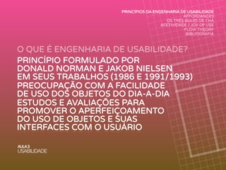 O QUE É ENGENHARIA DE USABILIDADE?
AULA3
USABILIDADE
PRINCÍPIOS DA ENGENHARIA DE USABILIDADE
AFFORDANCES
OS TRÊS BULES DE CHÁ
AFETIVIDADE / JOY OF USE
FLOW THEORY
BIBLIOGRAFIA
PRINCÍPIO FORMULADO POR
DONALD NORMAN E JAKOB NIELSEN
EM SEUS TRABALHOS (1986 E 1991/1993)
PREOCUPAÇÃO COM A FACILIDADE
DE USO DOS OBJETOS DO DIA-A-DIA
ESTUDOS E AVALIAÇÕES PARA
PROMOVER O APERFEIÇOAMENTO
DO USO DE OBJETOS E SUAS
INTERFACES COM O USUÁRIO
 