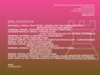 BIBLIOGRAFIA
ANTONELLI, PAOLA. TALK TO ME - DESIGN AND THE COMMUNICATION
BETWEEN PEOPLE AND OBJECTS
CARDOSO, RAFAEL. DESIGN PARA UM MUNDO COMPLEXO
CSIKSZENTMIHALYI, MIHALY. FINDING FLOW
. FLOW: THE PSYCHOLOGY OF OPTIMAL EXPERIENCE
DAMÁSIO, ANTÓNIO. O MISTÉRIO DA CONSCIÊNCIA
KRUG, STEVE. DON’T MAKE ME THINK
LEVETIN, DANIEL. FOUNDATIONS OF COGNITIVE PSYCHOLOGY - CORE READINGS
MAEDA, JOHN. AS LEIS DA SIMPLICIDADE
NIELSEN, JAKOB. USABILITY ENGINEERING
. PRIORITIZING WEB USABILITY
NORMAN, DONALD. THE PSYCHOLOGY OF EVERYDAY THINGS
. DESIGN EMOCIONAL
. DESIGN DO FUTURO
PINKER, STEVEN. COMO A MENTE FUNCIONA
PREECE, JENNIFER; ROGERS, YVONNE & SHARP, HELEN. DESIGN DE INTERAÇÃO
SURI, JANE FULTON. THOUGHTLESS ACTS? OBSERVATIONS ON INTUITIVE DESIGN
♖AULA3
USABILIDADE
PRINCÍPIOS DA ENGENHARIA DE USABILIDADE
AFFORDANCES
OS TRÊS BULES DE CHÁ
AFETIVIDADE / JOY OF USE
FLOW THEORY
BIBLIOGRAFIA
 