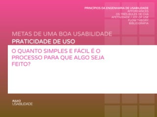 METAS DE UMA BOA USABILIDADE
AULA3
USABILIDADE
PRATICIDADE DE USO
FUNCIONALIDADE DE USO
PERFORMANCE DE USO
RECORDAÇÃO DE USO
SEGURANÇA DE USO
APRENDIZAGEM DE USO
O QUANTO SIMPLES E FÁCIL É O
PROCESSO PARA QUE ALGO SEJA
FEITO?
PRINCÍPIOS DA ENGENHARIA DE USABILIDADE
AFFORDANCES
OS TRÊS BULES DE CHÁ
AFETIVIDADE / JOY OF USE
FLOW THEORY
BIBLIOGRAFIA
 