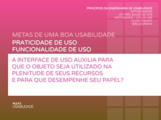 METAS DE UMA BOA USABILIDADE
AULA3
USABILIDADE
PRATICIDADE DE USO
FUNCIONALIDADE DE USO
PERFORMANCE DE USO
RECORDAÇÃO DE USO
SEGURANÇA DE USO
APRENDIZAGEM DE USO
A INTERFACE DE USO AUXILIA PARA
QUE O OBJETO SEJA UTILIZADO NA
PLENITUDE DE SEUS RECURSOS
E PARA QUE DESEMPENHE SEU PAPEL?
PRINCÍPIOS DA ENGENHARIA DE USABILIDADE
AFFORDANCES
OS TRÊS BULES DE CHÁ
AFETIVIDADE / JOY OF USE
FLOW THEORY
BIBLIOGRAFIA
 