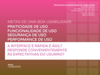 METAS DE UMA BOA USABILIDADE
AULA3
USABILIDADE
PRATICIDADE DE USO
FUNCIONALIDADE DE USO
PERFORMANCE DE USO
RECORDAÇÃO DE USO
SEGURANÇA DE USO
APRENDIZAGEM DE USO
A INTERFACE É RÁPIDA E ÁGIL?
RESPONDE CONVENIENTEMENTE
ÀS EXPECTATIVAS DO USUÁRIO?
PRINCÍPIOS DA ENGENHARIA DE USABILIDADE
AFFORDANCES
OS TRÊS BULES DE CHÁ
AFETIVIDADE / JOY OF USE
FLOW THEORY
BIBLIOGRAFIA
 