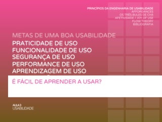 METAS DE UMA BOA USABILIDADE
AULA3
USABILIDADE
PRATICIDADE DE USO
FUNCIONALIDADE DE USO
PERFORMANCE DE USO
RECORDAÇÃO DE USO
SEGURANÇA DE USO
APRENDIZAGEM DE USO
É FÁCIL DE APRENDER A USAR?
PRINCÍPIOS DA ENGENHARIA DE USABILIDADE
AFFORDANCES
OS TRÊS BULES DE CHÁ
AFETIVIDADE / JOY OF USE
FLOW THEORY
BIBLIOGRAFIA
 