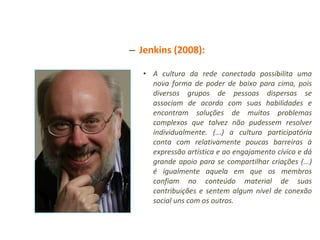 Jenkins (2008): A cultura da rede conectada possibilita uma nova forma de poder de baixo para cima, pois diversos grupos de pessoas dispersas se associam de acordo com suas habilidades e encontram soluções de muitos problemas complexos que talvez não pudessem resolver individualmente. (...) a cultura participatória conta com relativamente poucas barreiras à expressão artística e ao engajamento cívico e dá grande apoio para se compartilhar criações (...) é igualmente aquela em que os membros confiam no conteúdo material de suas contribuições e sentem algum nível de conexão social uns com os outros. 
