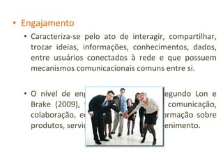 Engajamento Caracteriza-se pelo ato de interagir, compartilhar, trocar ideias, informações, conhecimentos, dados, entre usuários conectados à rede e que possuem mecanismos comunicacionais comuns entre si. O nível de engajamento na rede, segundo Lon e Brake (2009), tem quatro aspectos: comunicação, colaboração, educação (espalhar informação sobre produtos, serviços ou causas) e entretenimento. 
