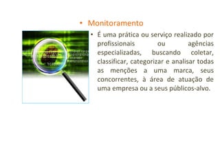 Monitoramento É uma prática ou serviço realizado por profissionais ou agências especializadas, buscando coletar, classificar, categorizar e analisar todas as menções a uma marca, seus concorrentes, à área de atuação de uma empresa ou a seus públicos-alvo. 