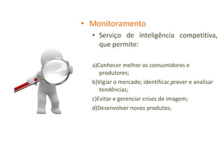 Monitoramento Serviço de inteligência competitiva, que permite: a)Conhecer melhor os consumidores e produtores; b)Vigiar o mercado; identificar,prever e analisar tendências; c)Evitar e gerenciar crises de imagem; d)Desenvolver novos produtos; 