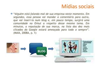 Mídias sociais “ Alguém está falando mal de sua empresa neste momento. Em segundos, essa pessoa vai mandar o comentário para outra, que vai inseri-lo num blog e, em pouco tempo, surgirá uma comunidade no Orkut a respeito desse mesmo tema. Em minutos, a reputação de sua marca, na lista dos dez mais clicados do Google estará ameaçada para todo o sempre” . (MAIA, 2008A, p. 1) 